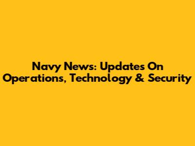 Navy News: Updates On Operations, Technology & Security