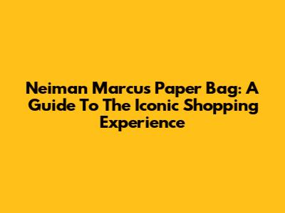 Neiman Marcus Paper Bag: A Guide To The Iconic Shopping Experience