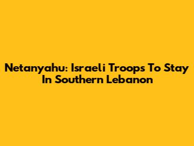 Netanyahu: Israeli Troops To Stay In Southern Lebanon