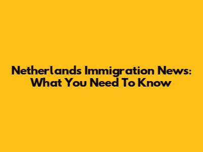Netherlands Immigration News: What You Need To Know