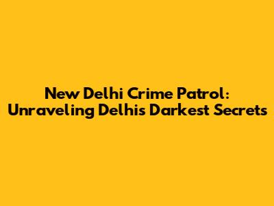 New Delhi Crime Patrol: Unraveling Delhi's Darkest Secrets