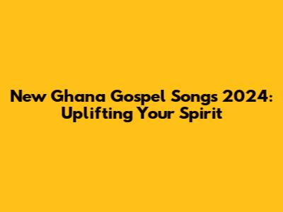 New Ghana Gospel Songs 2024: Uplifting Your Spirit