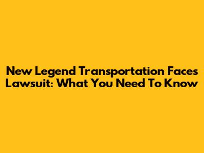 New Legend Transportation Faces Lawsuit: What You Need To Know