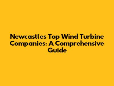 Newcastle's Top Wind Turbine Companies: A Comprehensive Guide