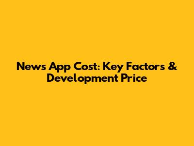 News App Cost: Key Factors & Development Price