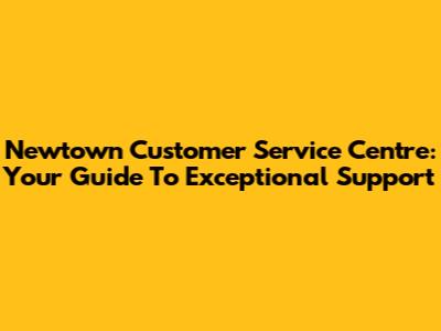 Newtown Customer Service Centre: Your Guide To Exceptional Support