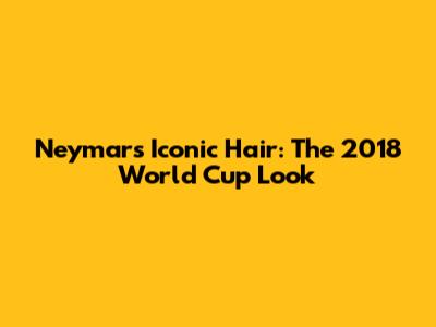 Neymar's Iconic Hair: The 2018 World Cup Look