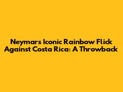 Neymar's Iconic Rainbow Flick Against Costa Rica: A Throwback