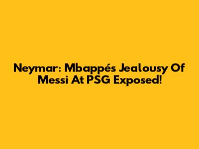 Neymar: Mbappé's Jealousy Of Messi At PSG Exposed!