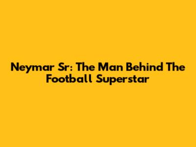 Neymar Sr: The Man Behind The Football Superstar