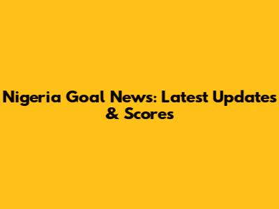 Nigeria Goal News: Latest Updates & Scores