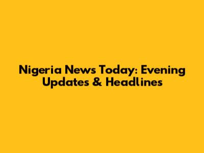 Nigeria News Today: Evening Updates & Headlines