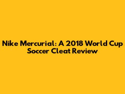 Nike Mercurial: A 2018 World Cup Soccer Cleat Review