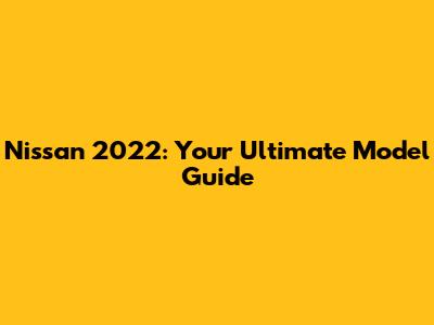 Nissan 2022: Your Ultimate Model Guide