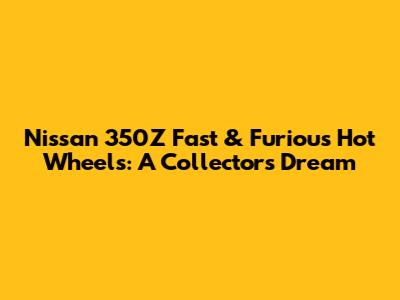 Nissan 350Z Fast & Furious Hot Wheels: A Collector's Dream