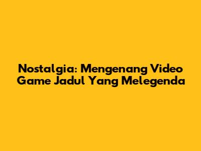 Nostalgia: Mengenang Video Game Jadul Yang Melegenda
