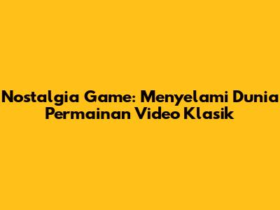 Nostalgia Game: Menyelami Dunia Permainan Video Klasik