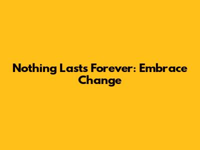 Nothing Lasts Forever: Embrace Change