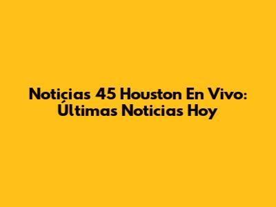 Noticias 45 Houston En Vivo: Últimas Noticias Hoy