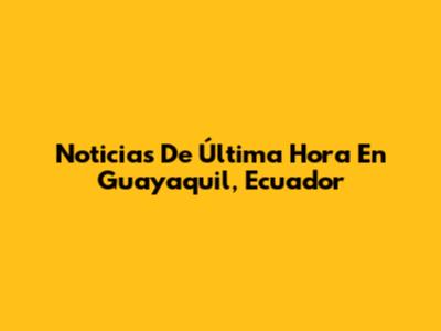 Noticias De Última Hora En Guayaquil, Ecuador