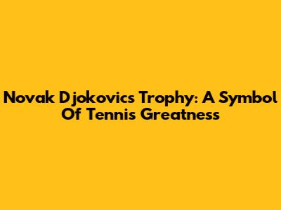 Novak Djokovic's Trophy: A Symbol Of Tennis Greatness