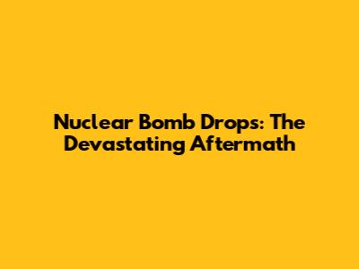 Nuclear Bomb Drops: The Devastating Aftermath