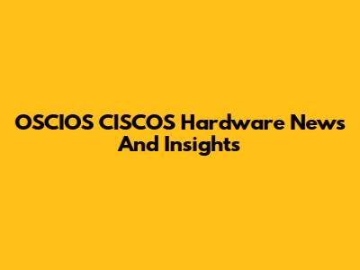 OSCIOS CISCOS Hardware News And Insights