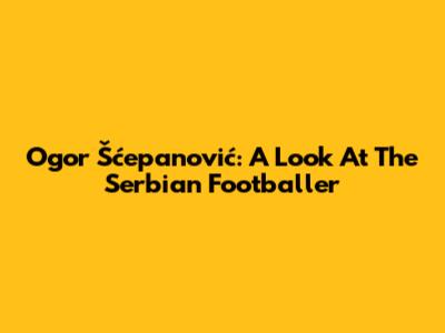 Ogor Šćepanović: A Look At The Serbian Footballer