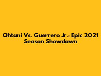 Ohtani Vs. Guerrero Jr.: Epic 2021 Season Showdown
