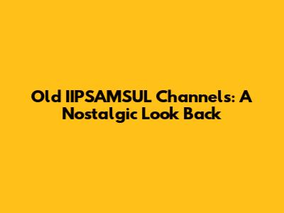 Old IIPSAMSUL Channels: A Nostalgic Look Back