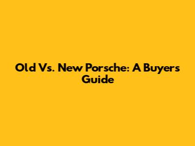 Old Vs. New Porsche: A Buyer's Guide