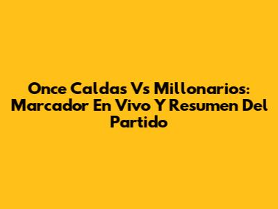 Once Caldas Vs Millonarios: Marcador En Vivo Y Resumen Del Partido