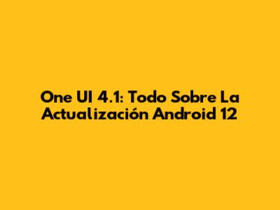 One UI 4.1: Todo Sobre La Actualización Android 12