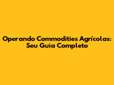 Operando Commodities Agrícolas: Seu Guia Completo