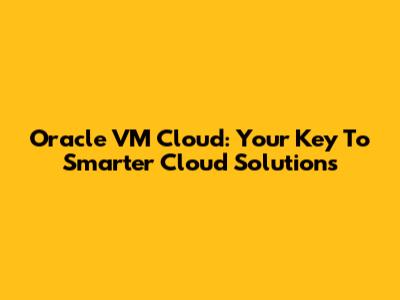 Oracle VM Cloud: Your Key To Smarter Cloud Solutions