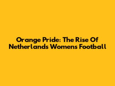 Orange Pride: The Rise Of Netherlands Women's Football