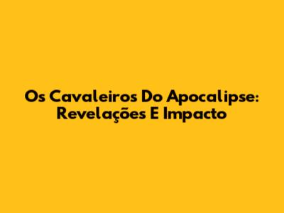 Os Cavaleiros Do Apocalipse: Revelações E Impacto
