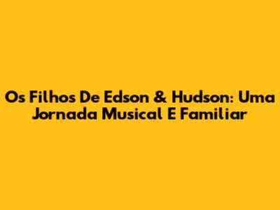 Os Filhos De Edson & Hudson: Uma Jornada Musical E Familiar