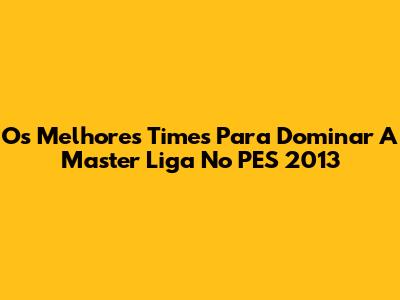 Os Melhores Times Para Dominar A Master Liga No PES 2013