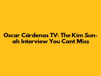 Oscar Cárdenas TV: The Kim Sun-ah Interview You Can't Miss