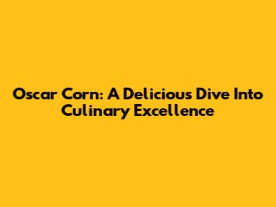 Oscar Corn: A Delicious Dive Into Culinary Excellence