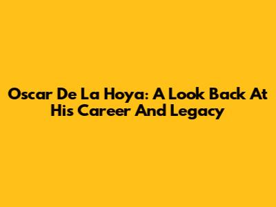 Oscar De La Hoya: A Look Back At His Career And Legacy