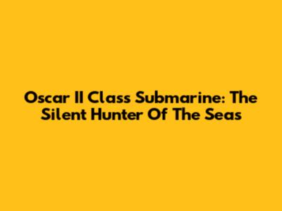 Oscar II Class Submarine: The Silent Hunter Of The Seas