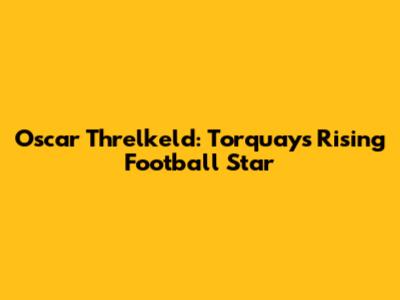 Oscar Threlkeld: Torquay's Rising Football Star