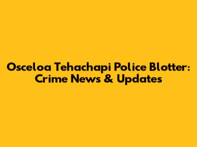 Osceloa Tehachapi Police Blotter: Crime News & Updates