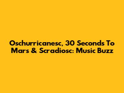 Oschurricanesc, 30 Seconds To Mars & Scradiosc: Music Buzz