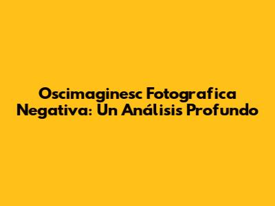 Oscimaginesc Fotografica Negativa: Un Análisis Profundo