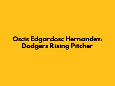 Oscis Edgardosc Hernandez: Dodgers' Rising Pitcher