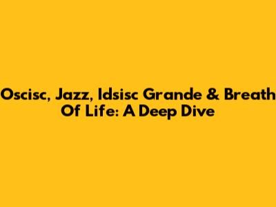 Oscisc, Jazz, Idsisc Grande & Breath Of Life: A Deep Dive