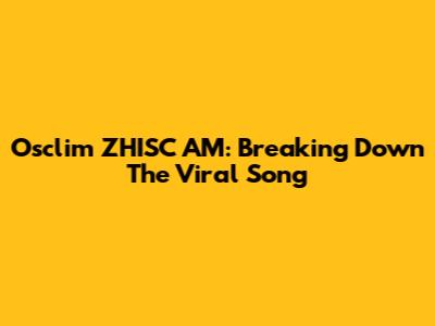Osclim ZHISC AM: Breaking Down The Viral Song